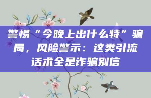 警惕“今晚上出什么特”骗局，风险警示：这类引流话术全是诈骗别信