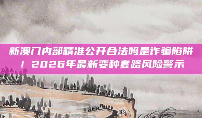 新澳门内部精准公开合法吗是诈骗陷阱！2026年最新变种套路风险警示