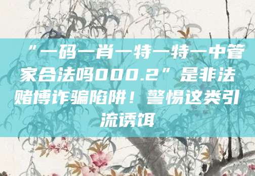 “一码一肖一特一特一中管家合法吗000.2”是非法赌博诈骗陷阱！警惕这类引流诱饵