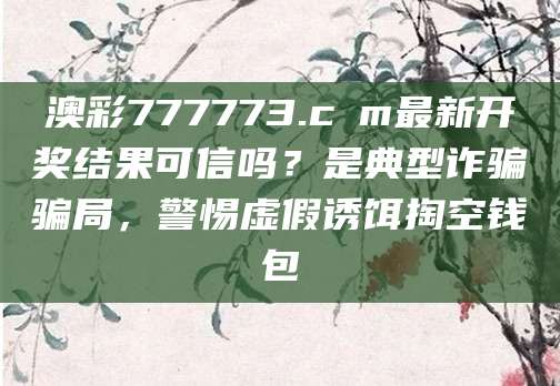 澳彩777773.cσm最新开奖结果可信吗？是典型诈骗骗局，警惕虚假诱饵掏空钱包
