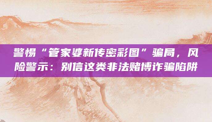 警惕“管家婆新传密彩图”骗局,风险警示:别信这类非法赌博诈骗陷阱