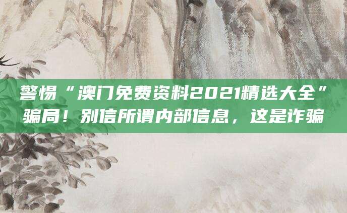 警惕“澳门免费资料2021精选大全”骗局！别信所谓内部信息，这是诈骗