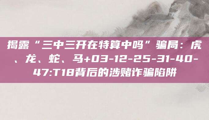 揭露“三中三开在特算中吗”骗局：虎、龙、蛇、马+03-12-25-31-40-47:T18背后的涉赌诈骗陷阱