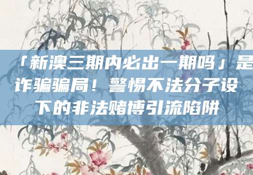 「新澳三期内必出一期吗」是诈骗骗局！警惕不法分子设下的非法赌博引流陷阱
