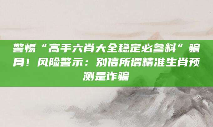 警惕“高手六肖大全稳定必参料”骗局!风险警示:别信所谓精准生肖预测是诈骗
