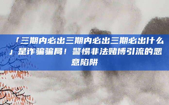 「三期内必出三期内必出三期必出什么」是诈骗骗局！警惕非法赌博引流的恶意陷阱