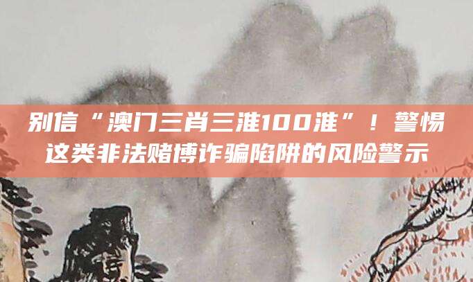 别信“澳门三肖三淮100淮”!警惕这类非法赌博诈骗陷阱的风险警示