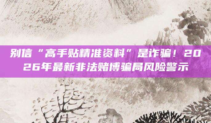 别信“高手贴精准资料”是诈骗！2026年最新非法赌博骗局风险警示