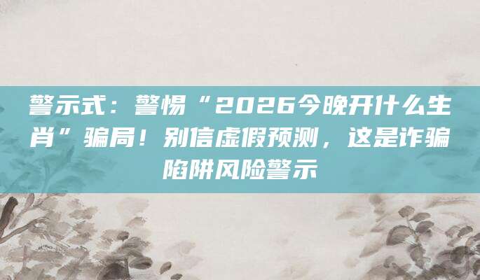 警示式:警惕“2026今晚开什么生肖”骗局!别信虚假预测,这是诈骗陷阱风险警示