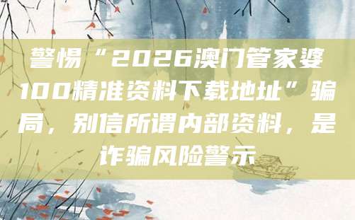 警惕“2026澳门管家婆100精准资料下载地址”骗局,别信所谓内部资料,是诈骗风险警示