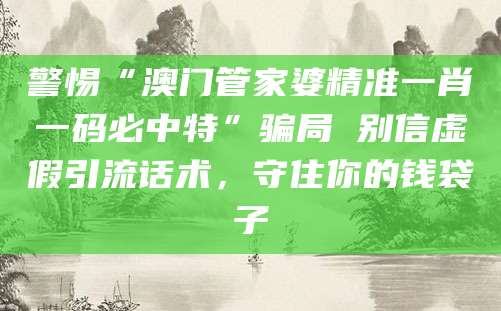 警惕“澳门管家婆精准一肖一码必中特”骗局 别信虚假引流话术,守住你的钱袋子