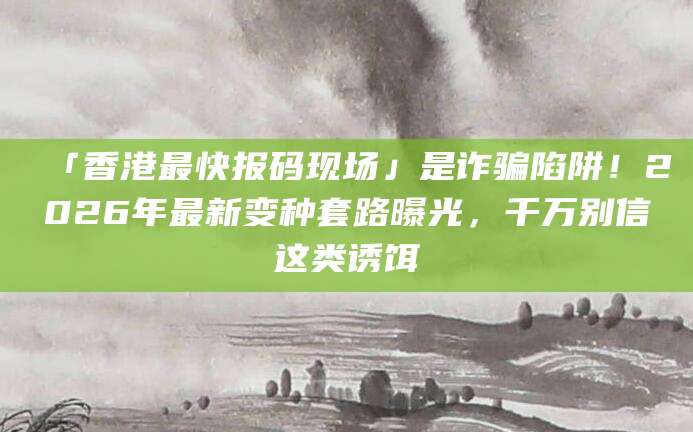 「香港最快报码现场」是诈骗陷阱！2026年最新变种套路曝光，千万别信这类诱饵