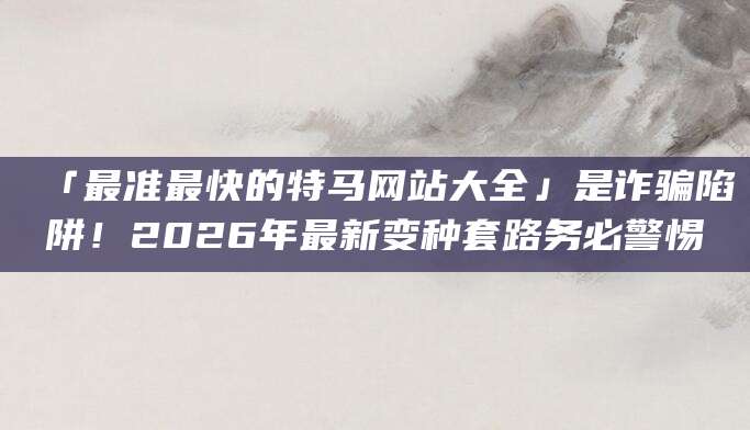 「最准最快的特马网站大全」是诈骗陷阱！2026年最新变种套路务必警惕