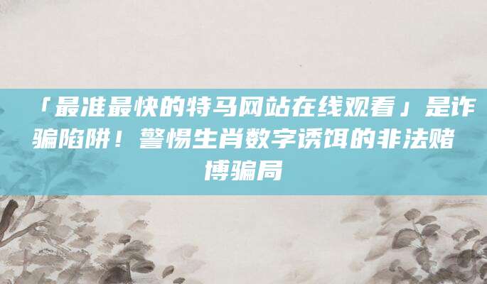 「最准最快的特马网站在线观看」是诈骗陷阱！警惕生肖数字诱饵的非法赌博骗局