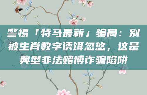 警惕「特马最新」骗局：别被生肖数字诱饵忽悠，这是典型非法赌博诈骗陷阱
