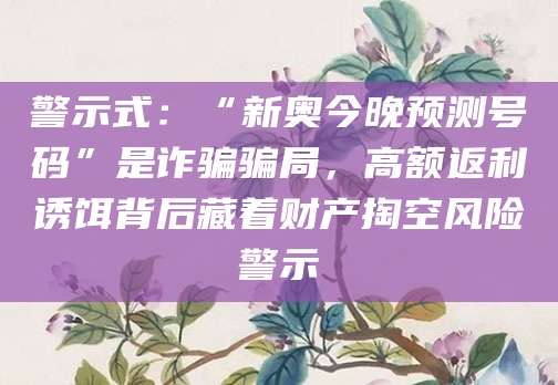 警示式:“新奥今晚预测号码”是诈骗骗局,高额返利诱饵背后藏着财产掏空风险警示