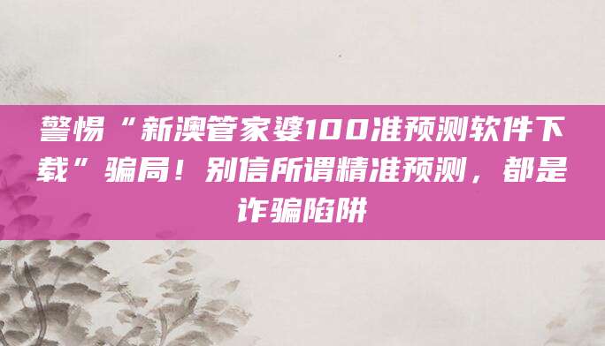 警惕“新澳管家婆100准预测软件下载”骗局！别信所谓精准预测，都是诈骗陷阱