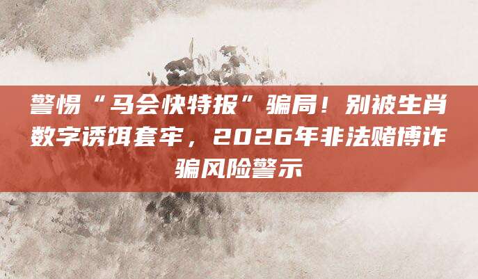 警惕“马会快特报”骗局！别被生肖数字诱饵套牢，2026年非法赌博诈骗风险警示