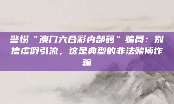 警惕“澳门六合彩内部码”骗局:别信虚假引流,这是典型的非法赌博诈骗
