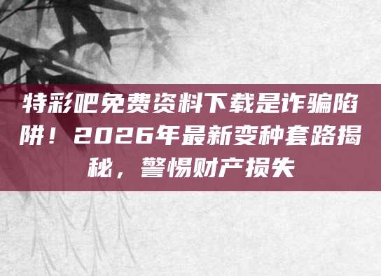 特彩吧免费资料下载是诈骗陷阱！2026年最新变种套路揭秘，警惕财产损失