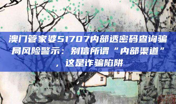 澳门管家婆51707内部透密码查询骗局风险警示：别信所谓“内部渠道”，这是诈骗陷阱