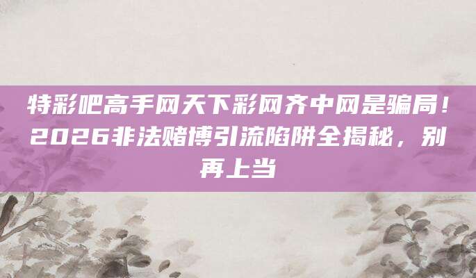 特彩吧高手网天下彩网齐中网是骗局！2026非法赌博引流陷阱全揭秘，别再上当