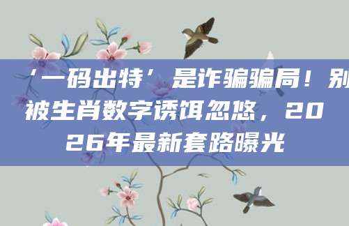 ‘一码出特’是诈骗骗局！别被生肖数字诱饵忽悠，2026年最新套路曝光