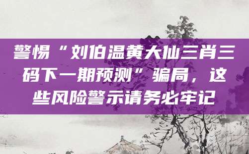 警惕“刘伯温黄大仙三肖三码下一期预测”骗局，这些风险警示请务必牢记