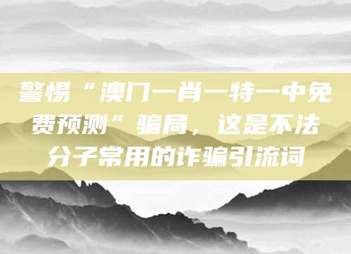 警惕“澳门一肖一特一中免费预测”骗局，这是不法分子常用的诈骗引流词
