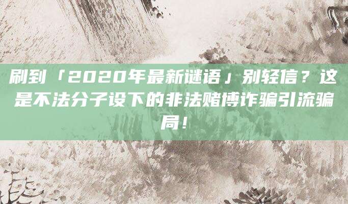 刷到「2020年最新谜语」别轻信？这是不法分子设下的非法赌博诈骗引流骗局！